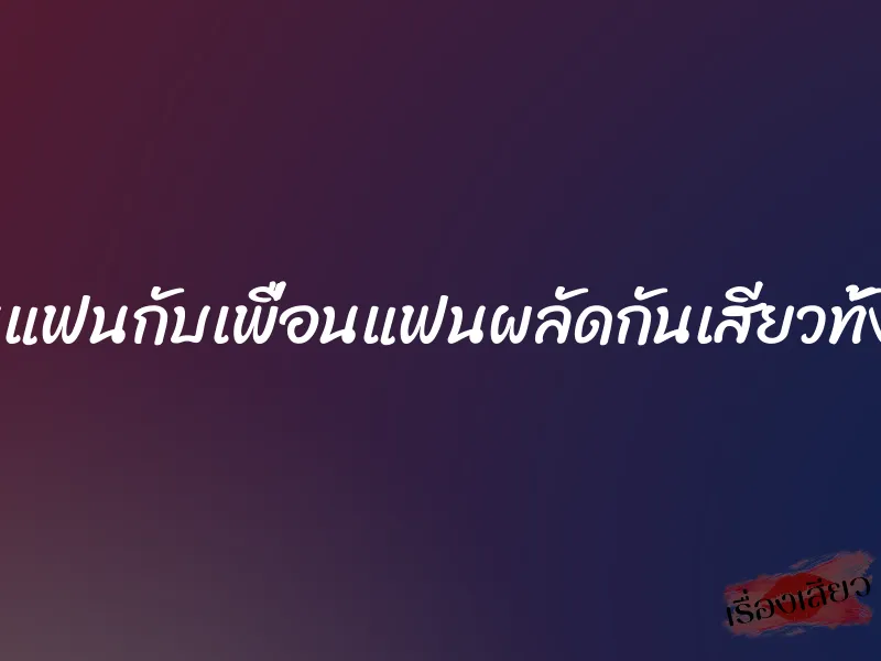 โดนแฟนกับเพื่อนแฟนผลัดกันเสียวทั้งคืน 2 โดนแฟนกับเพื่อนแฟนผลัดกันเสียวทั้งคืน