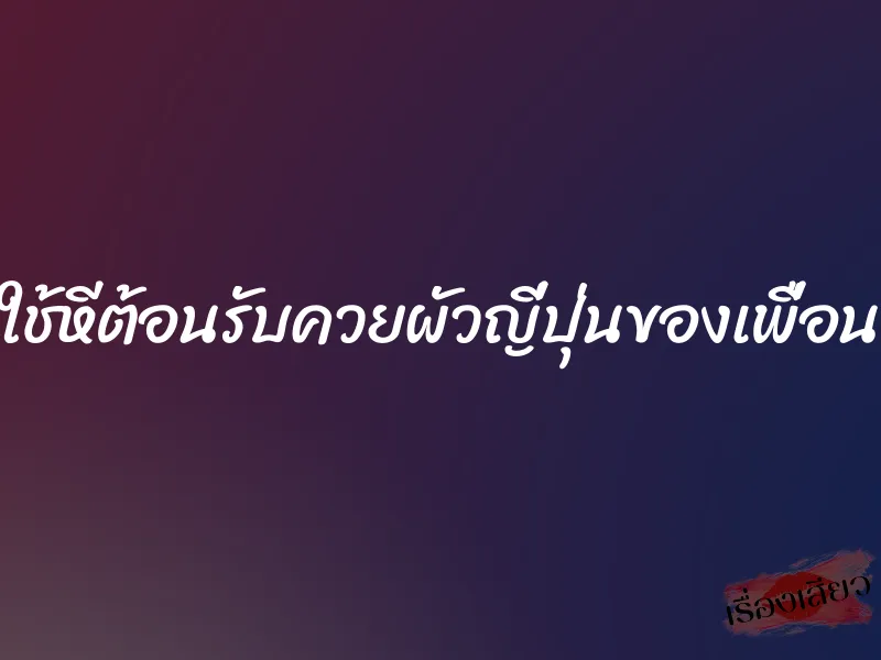 ใช้หีต้อนรับควยผัวญี่ปุ่นของเพื่อน 1 ใช้หีต้อนรับควยผัวญี่ปุ่นของเพื่อน