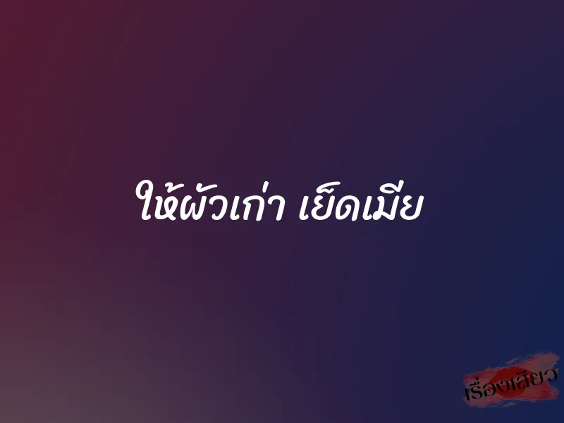 ให้ผัวเก่า เย็ดเมีย 1 ให้ผัวเก่า เย็ดเมีย