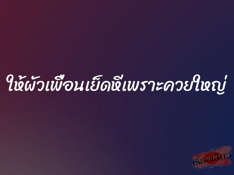 ให้ผัวเพื่อนเย็ดหีเพราะควยใหญ่ 1 ให้ผัวเพื่อนเย็ดหีเพราะควยใหญ่