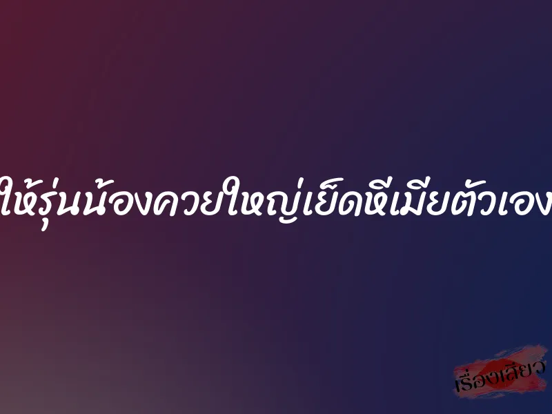 ให้รุ่นน้องควยใหญ่เย็ดหีเมียตัวเอง 5 ให้รุ่นน้องควยใหญ่เย็ดหีเมียตัวเอง