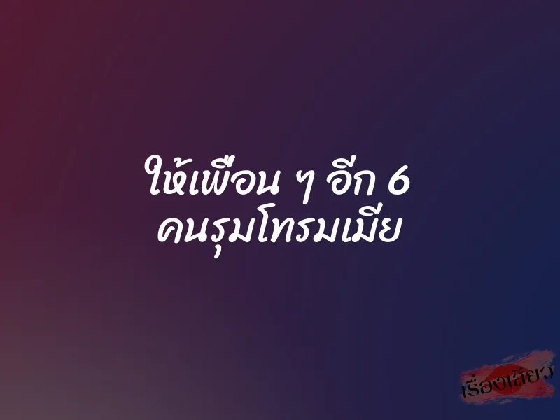 ให้เพื่อน ๆ อีก 6 คนรุมโทรมเมีย 1 ให้เพื่อน ๆ อีก 6 คนรุมโทรมเมีย