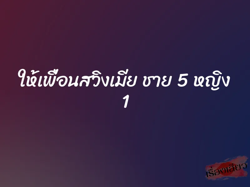 ให้เพื่อนสวิงเมีย ชาย 5 หญิง 1 1 ให้เพื่อนสวิงเมีย ชาย 5 หญิง 1