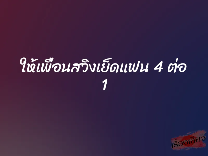 ให้เพื่อนสวิงเย็ดแฟน 4 ต่อ 1 1 ให้เพื่อนสวิงเย็ดแฟน 4 ต่อ 1