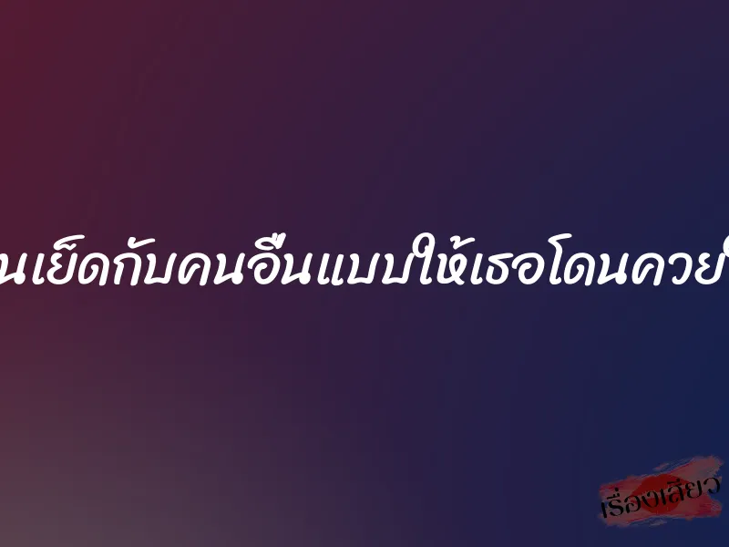 ให้แฟนเย็ดกับคนอื่นแบบให้เธอโดนควยใหญ่ๆ 1 ให้แฟนเย็ดกับคนอื่นแบบให้เธอโดนควยใหญ่ๆ