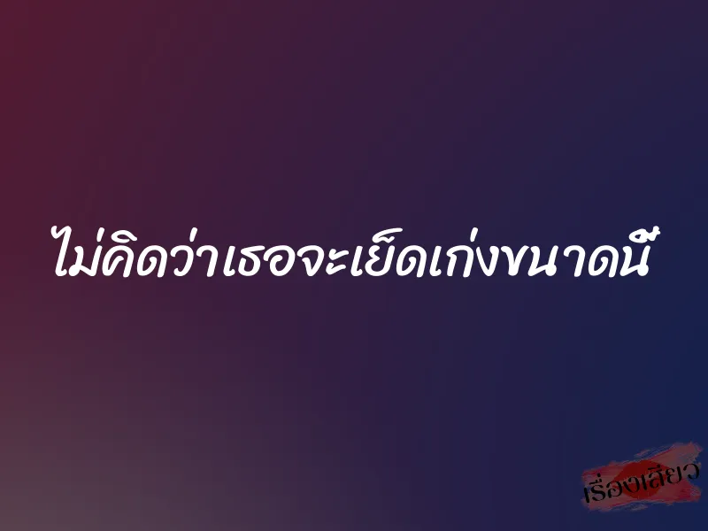 ไม่คิดว่าเธอจะเย็ดเก่งขนาดนี้ 1 ไม่คิดว่าเธอจะเย็ดเก่งขนาดนี้