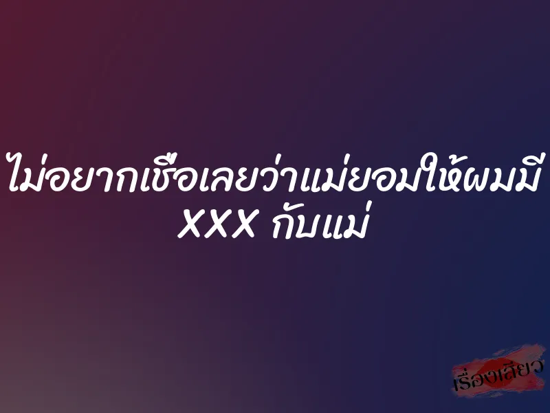 ไม่อยากเชื่อเลยว่าแม่ยอมให้ผมมี XXX กับแม่ 7 ไม่อยากเชื่อเลยว่าแม่ยอมให้ผมมี XXX กับแม่