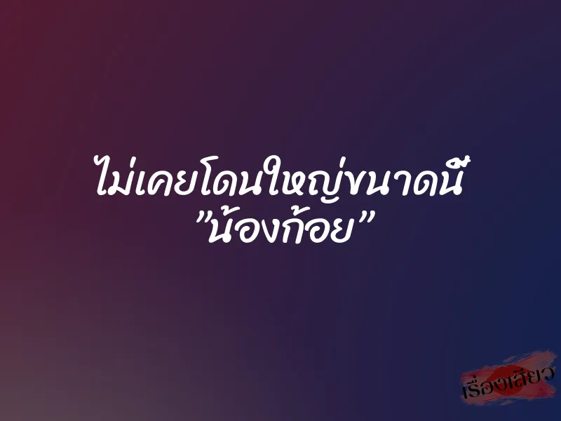 ไม่เคยโดนใหญ่ขนาดนี้ ”น้องก้อย” 1 ไม่เคยโดนใหญ่ขนาดนี้ ”น้องก้อย”